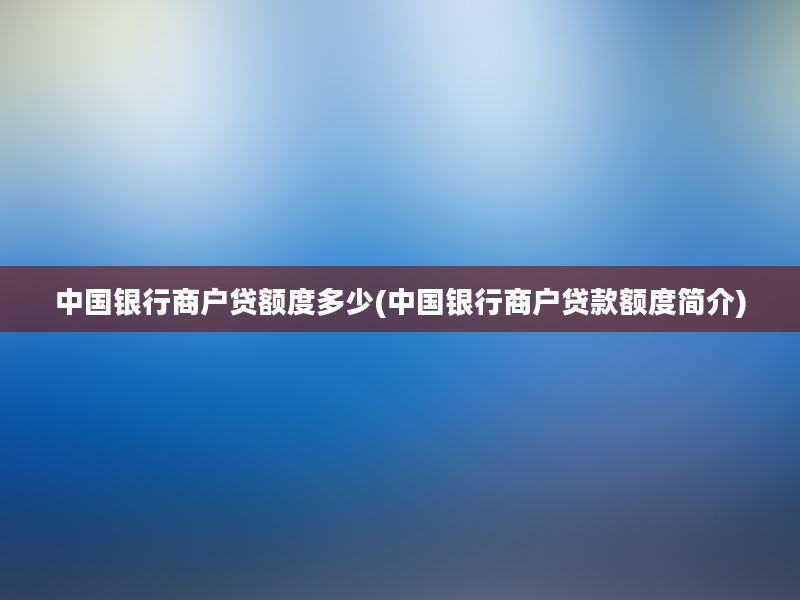 中国银行商户贷额度多少(中国银行商户贷款额度简介)