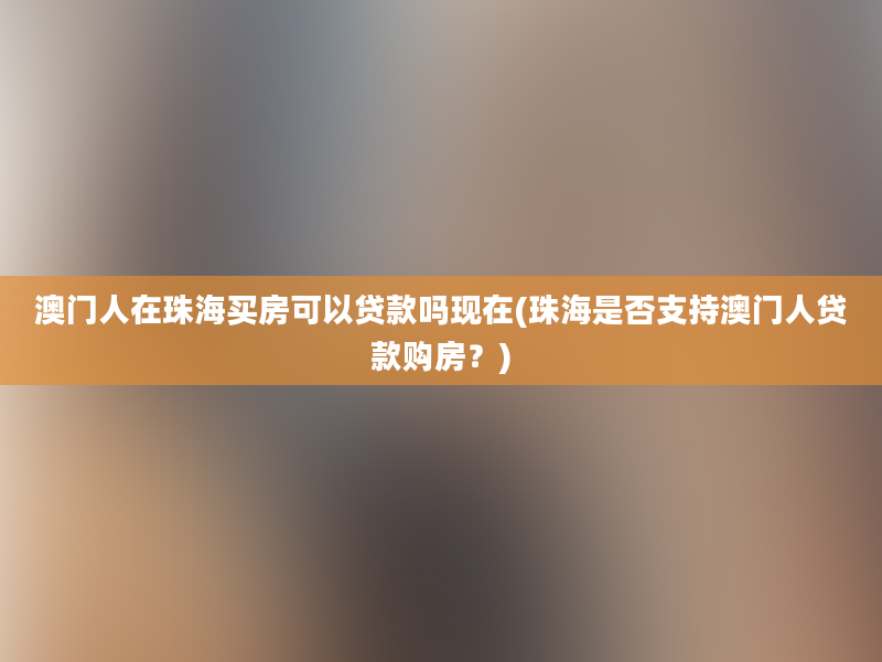 澳门人在珠海买房可以贷款吗现在(珠海是否支持澳门人贷款购房？)