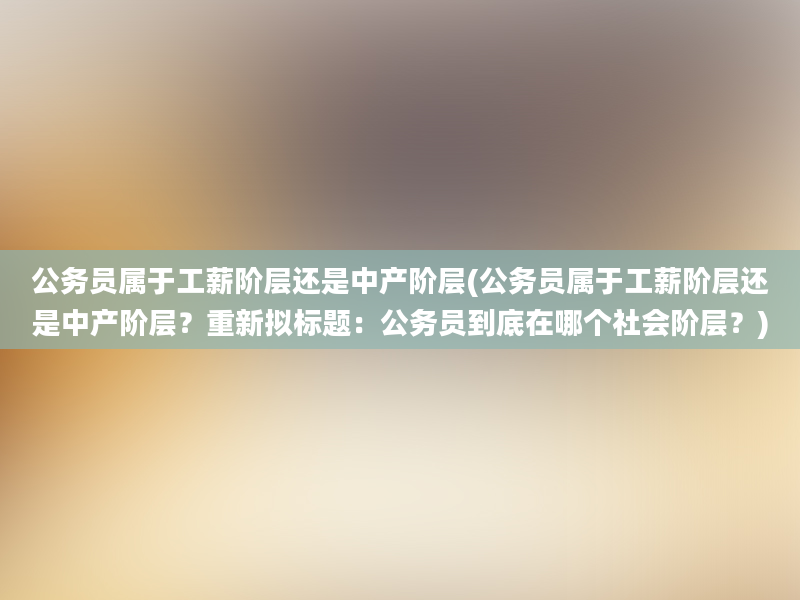 公务员属于工薪阶层还是中产阶层(公务员属于工薪阶层还是中产阶层？重新拟标题：公务员到底在哪个社会阶层？)