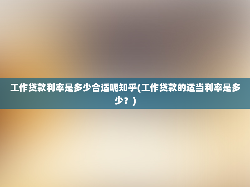 工作贷款利率是多少合适呢知乎(工作贷款的适当利率是多少？)