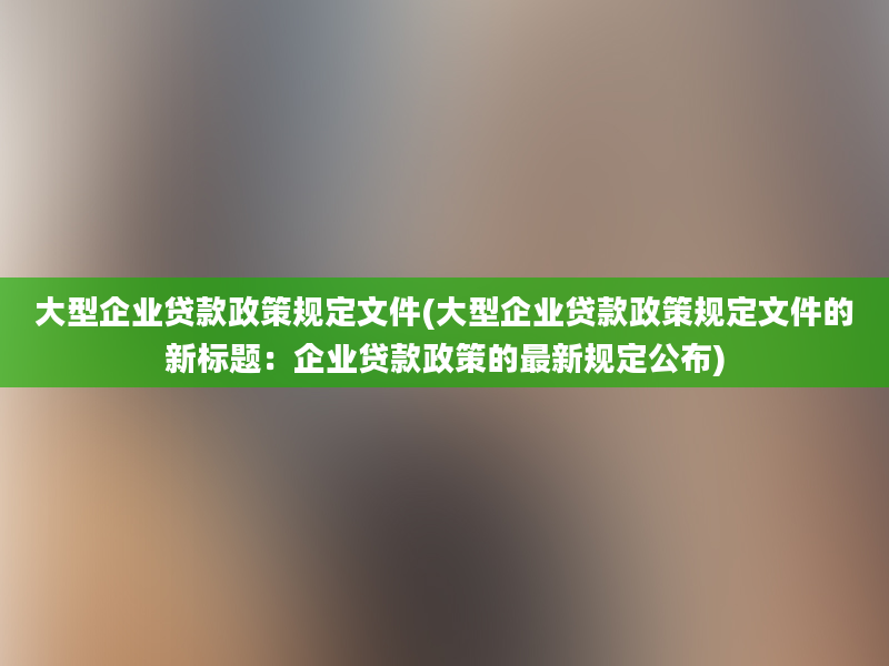 大型企业贷款政策规定文件(大型企业贷款政策规定文件的新标题：企业贷款政策的最新规定公布)