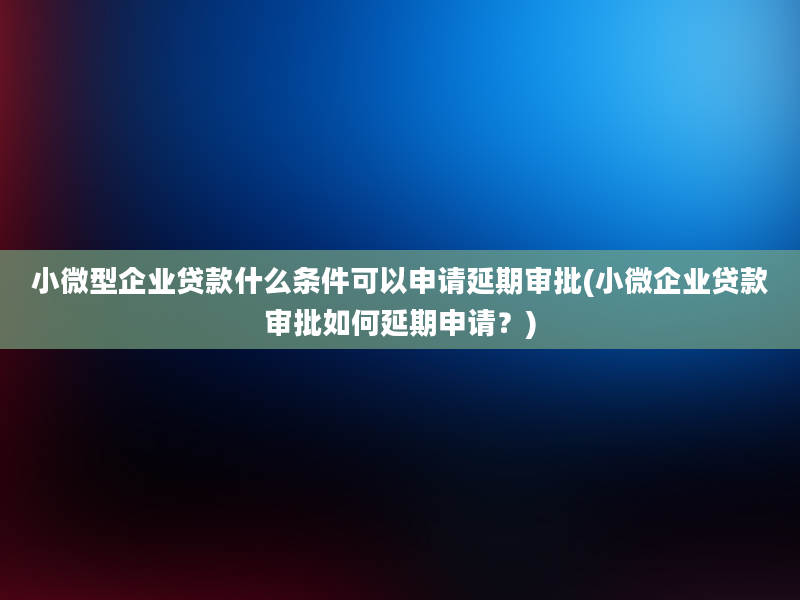 小微型企业贷款什么条件可以申请延期审批(小微企业贷款审批如何延期申请？)