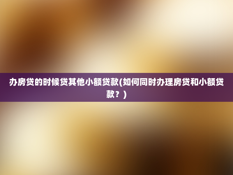 办房贷的时候贷其他小额贷款(如何同时办理房贷和小额贷款？)