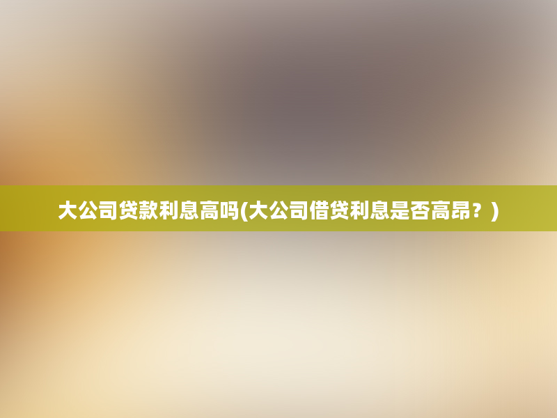 大公司贷款利息高吗(大公司借贷利息是否高昂？)