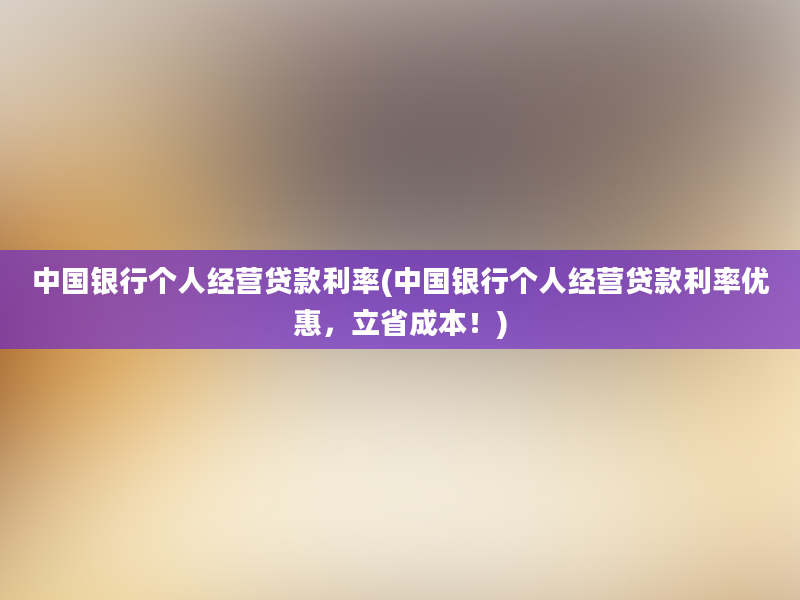 中国银行个人经营贷款利率(中国银行个人经营贷款利率优惠，立省成本！)