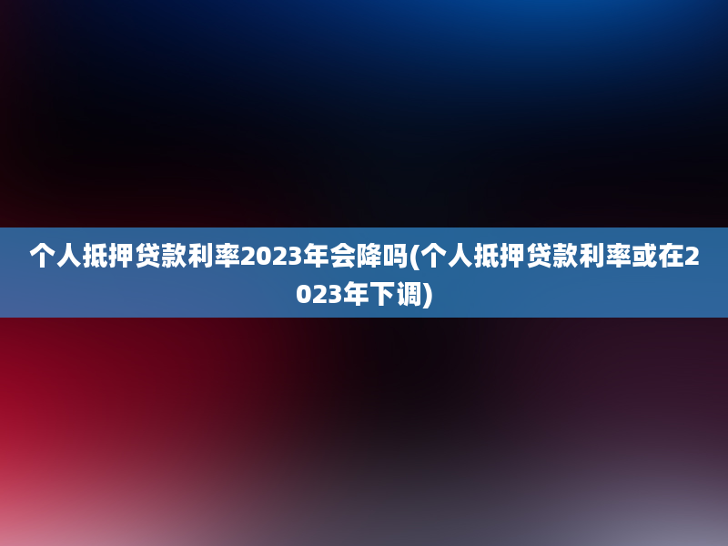 个人抵押贷款利率2023年会降吗(个人抵押贷款利率或在2023年下调)