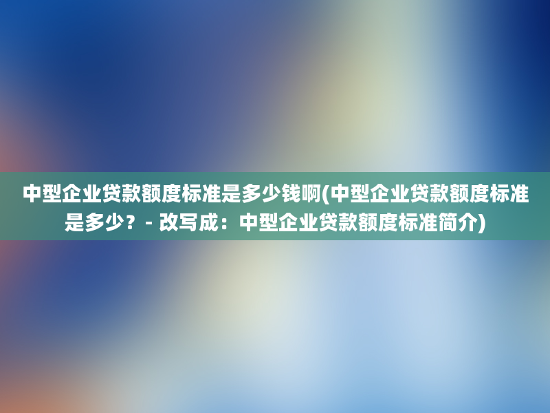 中型企业贷款额度标准是多少钱啊(中型企业贷款额度标准是多少？- 改写成：中型企业贷款额度标准简介)