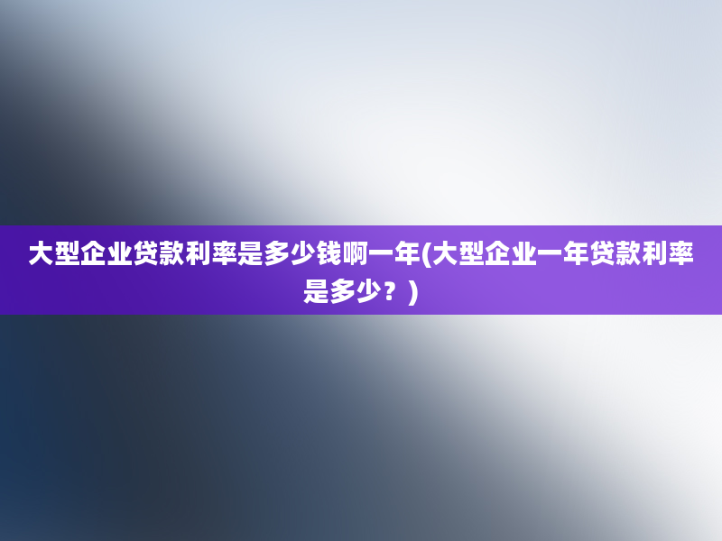 大型企业贷款利率是多少钱啊一年(大型企业一年贷款利率是多少？)