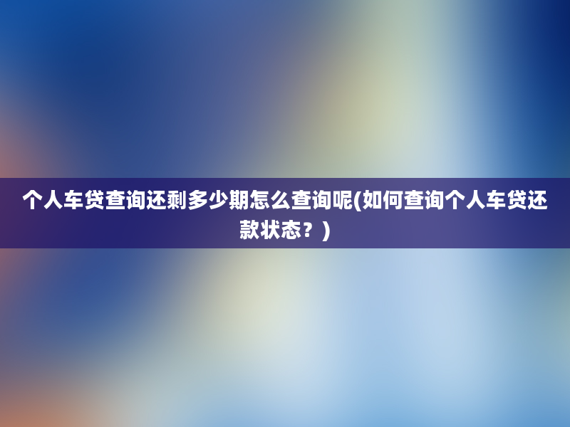 个人车贷查询还剩多少期怎么查询呢(如何查询个人车贷还款状态？)