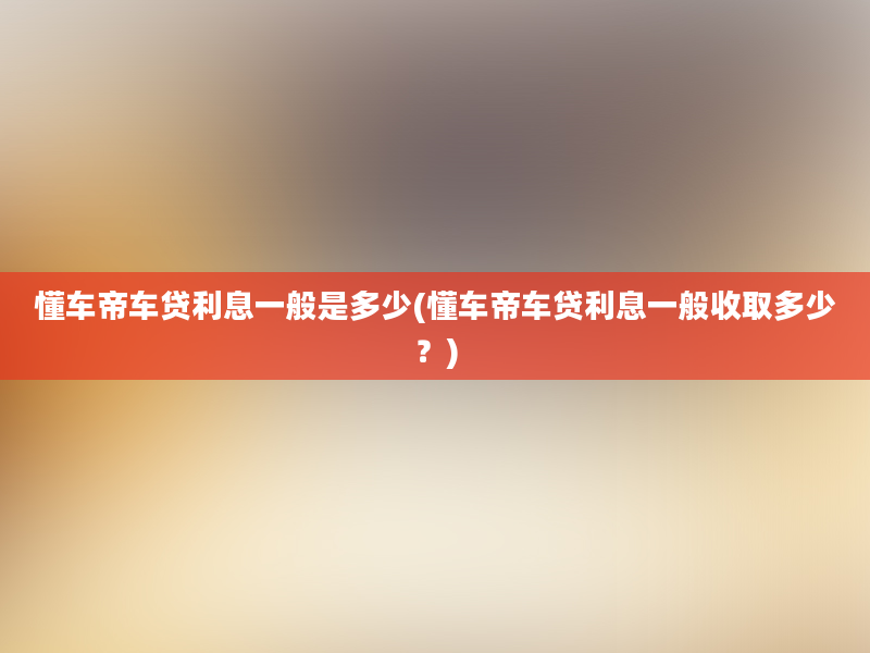 懂车帝车贷利息一般是多少(懂车帝车贷利息一般收取多少？)