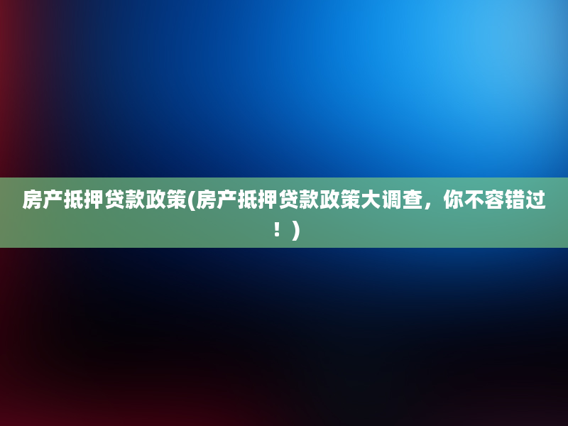 房产抵押贷款政策(房产抵押贷款政策大调查，你不容错过！)