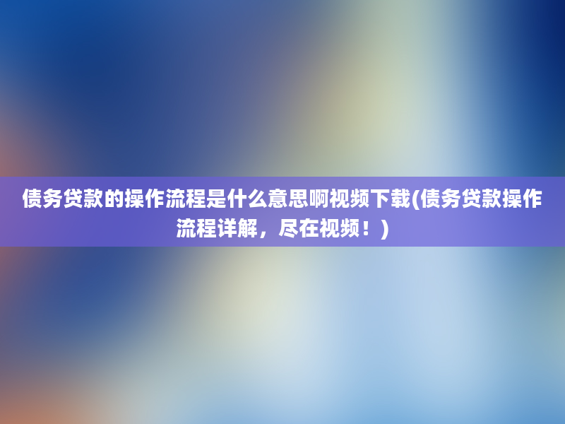 债务贷款的操作流程是什么意思啊视频下载(债务贷款操作流程详解，尽在视频！)