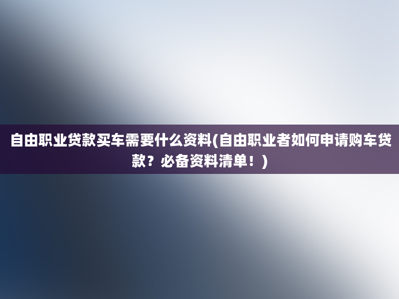 自由职业贷款买车需要什么资料(自由职业者如何申请购车贷款？必备资料清单！)