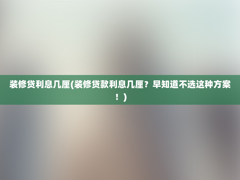 装修贷利息几厘(装修贷款利息几厘？早知道不选这种方案！)