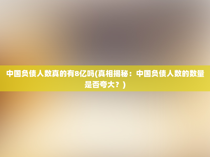 中国负债人数真的有8亿吗(真相揭秘：中国负债人数的数量是否夸大？)