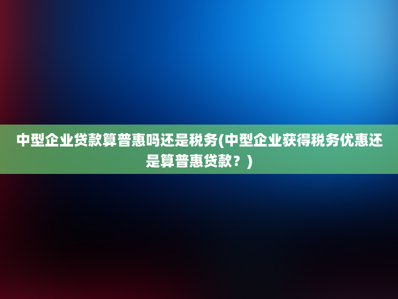 中型企业贷款算普惠吗还是税务(中型企业获得税务优惠还是算普惠贷款？)