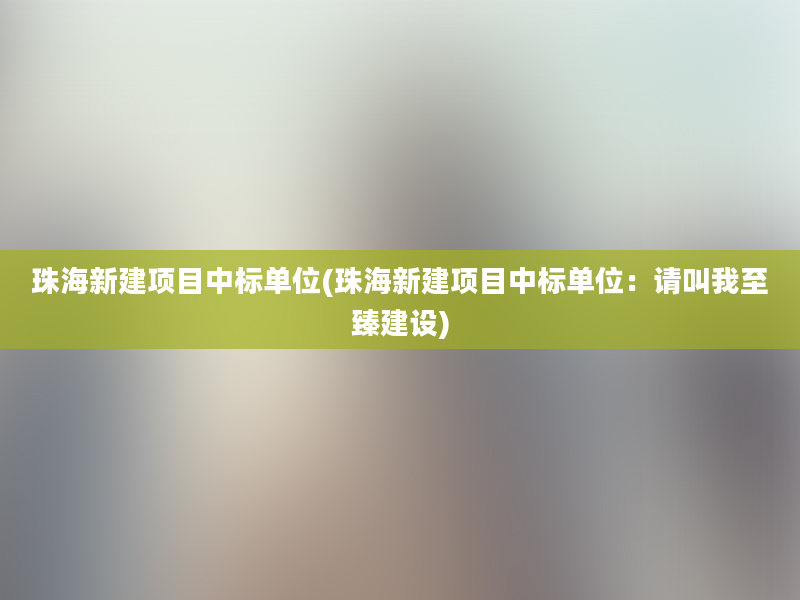 珠海新建项目中标单位(珠海新建项目中标单位：请叫我至臻建设)