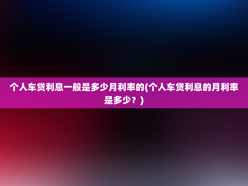 个人车贷利息一般是多少月利率的(个人车贷利息的月利率是多少？)