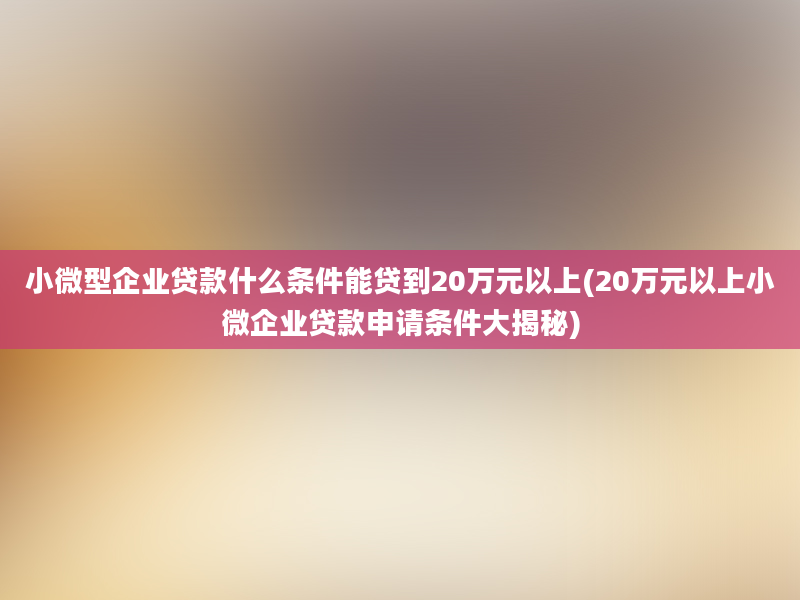 小微型企业贷款什么条件能贷到20万元以上(20万元以上小微企业贷款申请条件大揭秘)