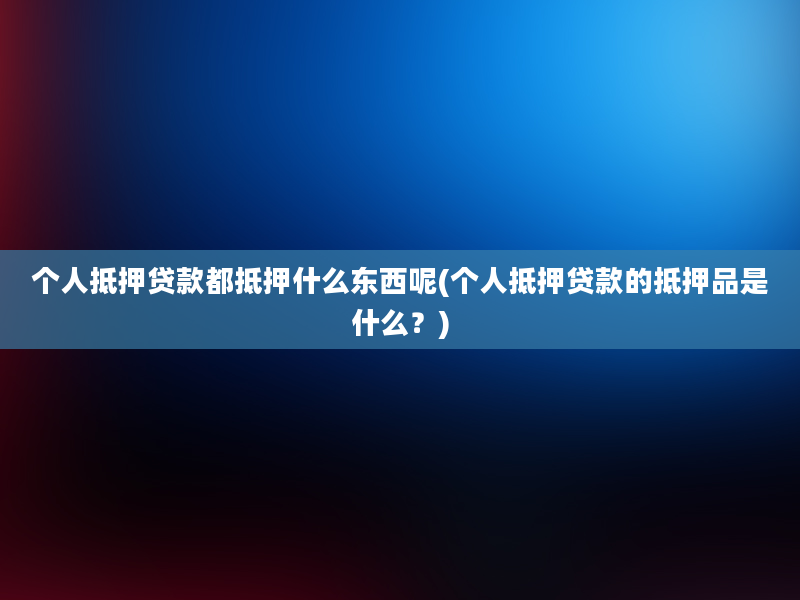 个人抵押贷款都抵押什么东西呢(个人抵押贷款的抵押品是什么？)