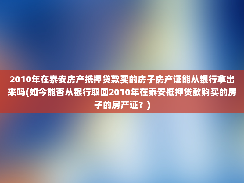 2010年在泰安房产抵押贷款买的房子房产证能从银行拿出来吗(如今能否从银行取回2010年在泰安抵押贷款购买的房子的房产证？)