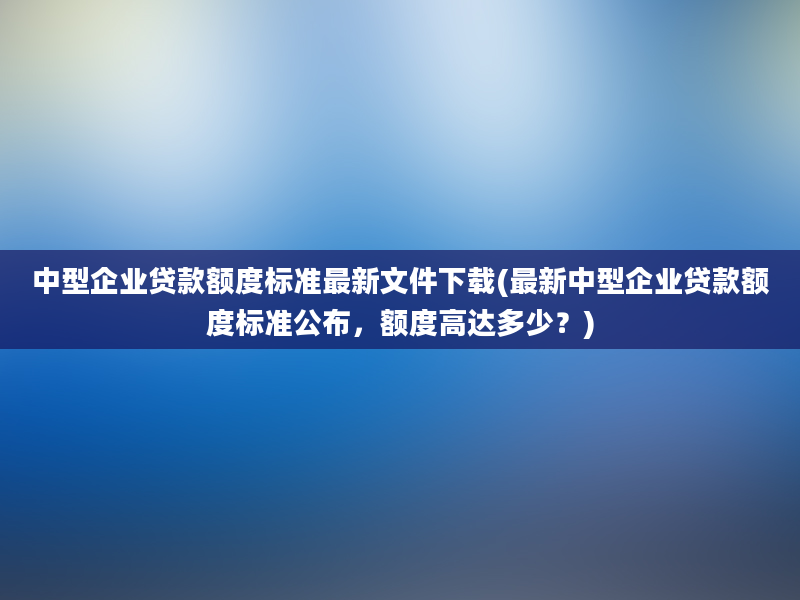 中型企业贷款额度标准最新文件下载(最新中型企业贷款额度标准公布，额度高达多少？)