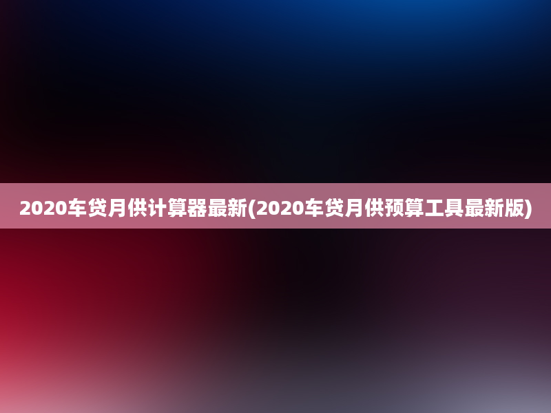 2020车贷月供计算器最新(2020车贷月供预算工具最新版)