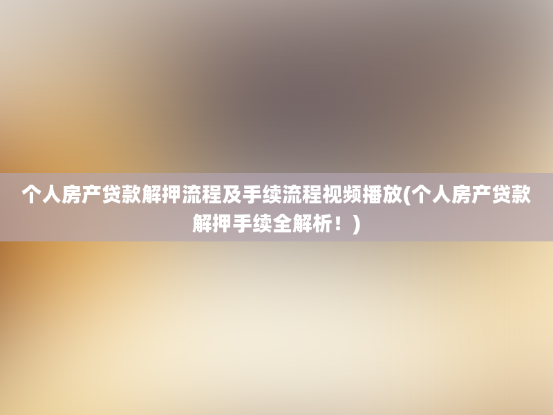 个人房产贷款解押流程及手续流程视频播放(个人房产贷款解押手续全解析！)