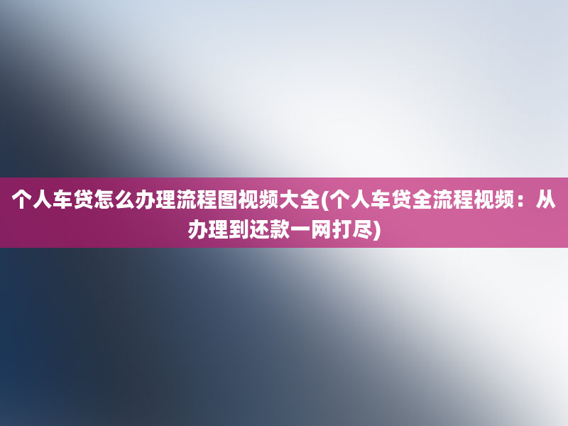 个人车贷怎么办理流程图视频大全(个人车贷全流程视频：从办理到还款一网打尽)