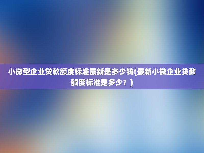 小微型企业贷款额度标准最新是多少钱(最新小微企业贷款额度标准是多少？)