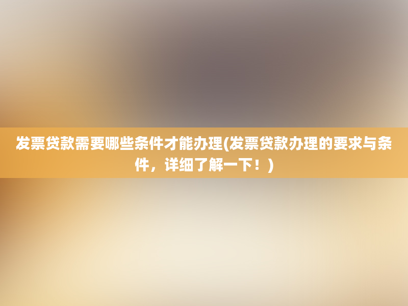 发票贷款需要哪些条件才能办理(发票贷款办理的要求与条件，详细了解一下！)