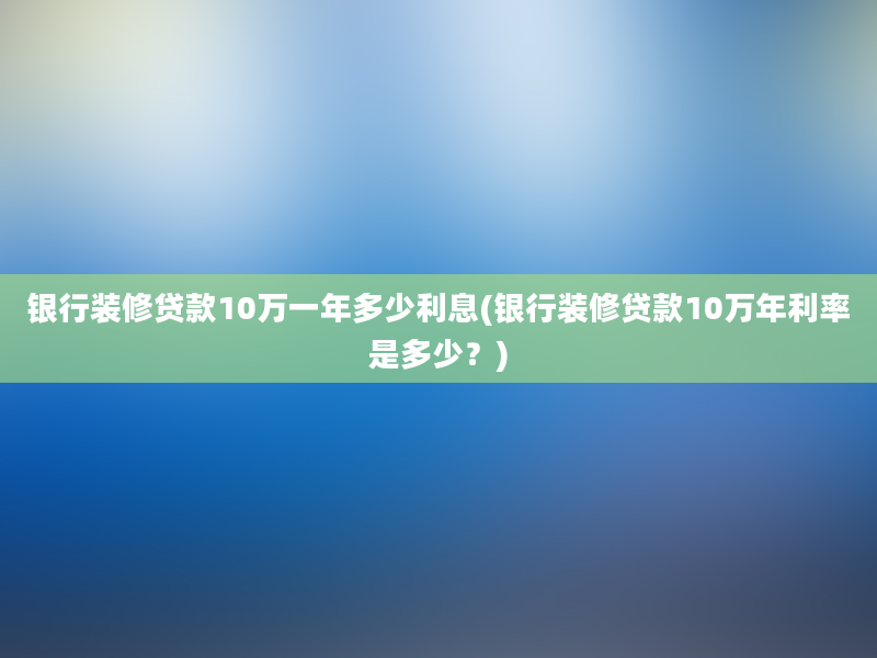 银行装修贷款10万一年多少利息(银行装修贷款10万年利率是多少？)