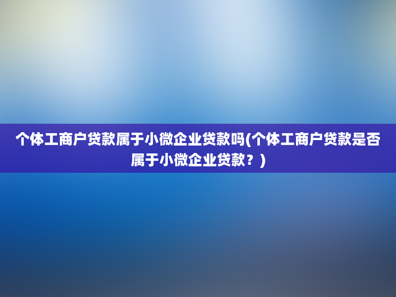 个体工商户贷款属于小微企业贷款吗(个体工商户贷款是否属于小微企业贷款？)