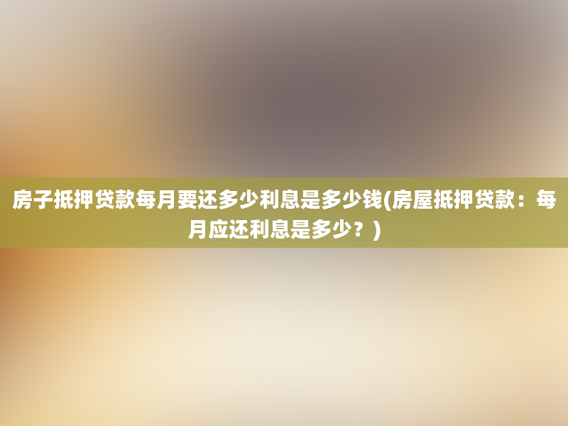 房子抵押贷款每月要还多少利息是多少钱(房屋抵押贷款：每月应还利息是多少？)