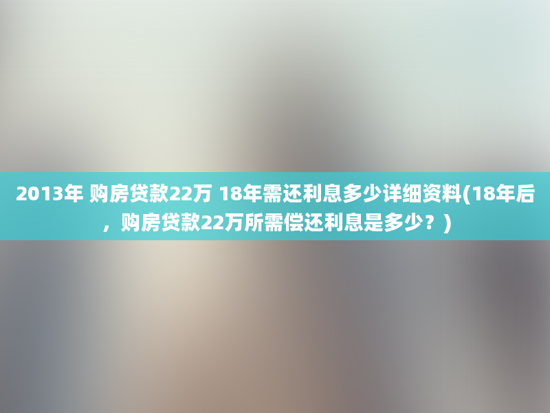 2013年 购房贷款22万 18年需还利息多少详细资料(18年后，购房贷款22万所需偿还利息是多少？)