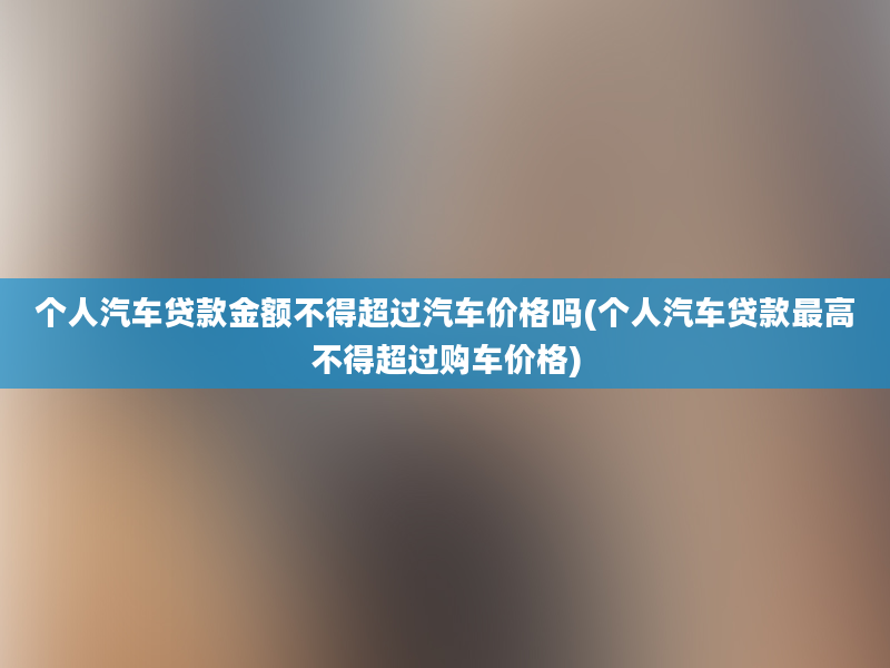 个人汽车贷款金额不得超过汽车价格吗(个人汽车贷款最高不得超过购车价格)