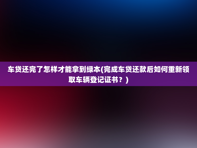 车贷还完了怎样才能拿到绿本(完成车贷还款后如何重新领取车辆登记证书？)