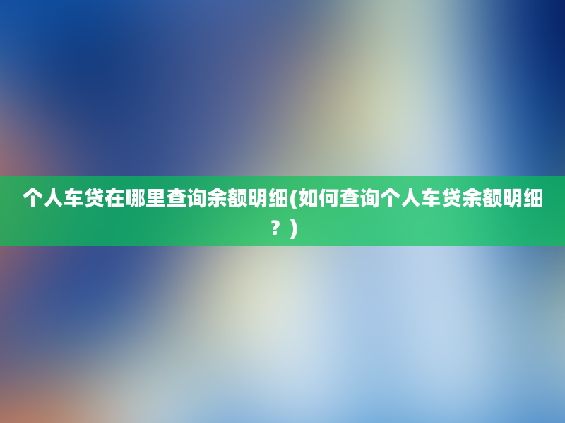 个人车贷在哪里查询余额明细(如何查询个人车贷余额明细？)