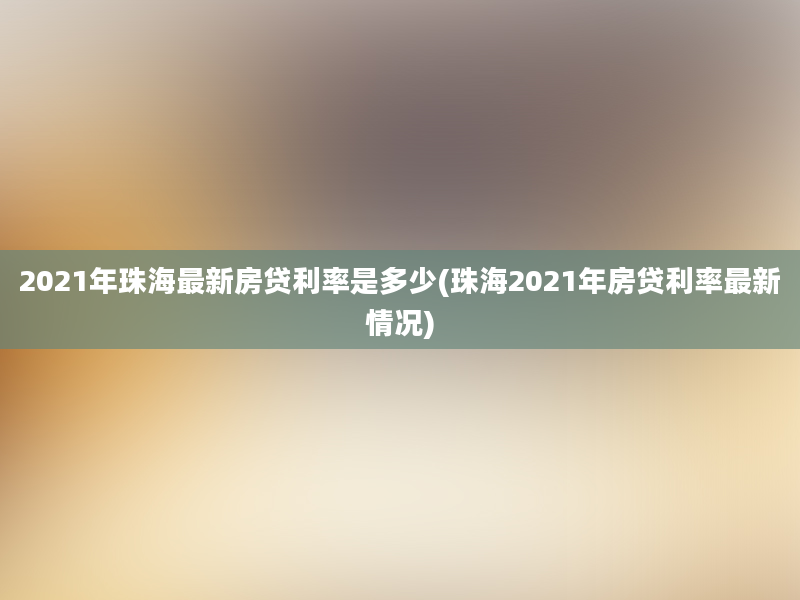 2021年珠海最新房贷利率是多少(珠海2021年房贷利率最新情况)