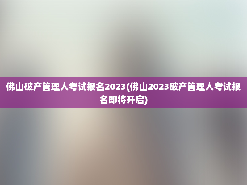 佛山破产管理人考试报名2023(佛山2023破产管理人考试报名即将开启)