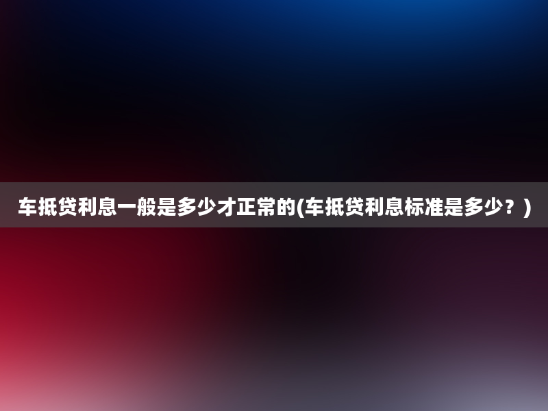 车抵贷利息一般是多少才正常的(车抵贷利息标准是多少？)