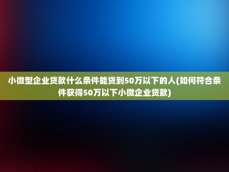 小微型企业贷款什么条件能贷到50万以下的人(如何符合条件获得50万以下小微企业贷款)