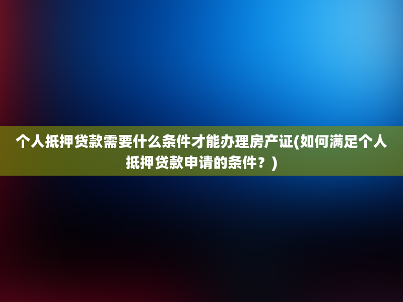 个人抵押贷款需要什么条件才能办理房产证(如何满足个人抵押贷款申请的条件？)