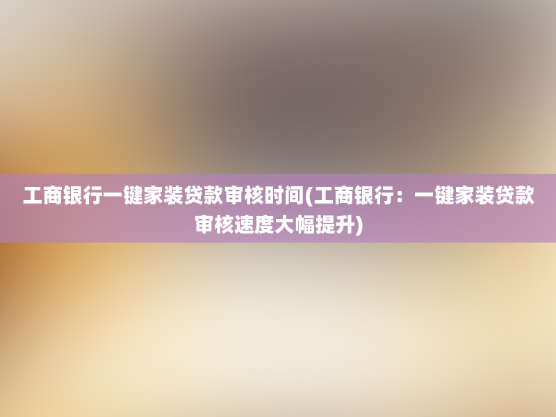 工商银行一键家装贷款审核时间(工商银行：一键家装贷款审核速度大幅提升)