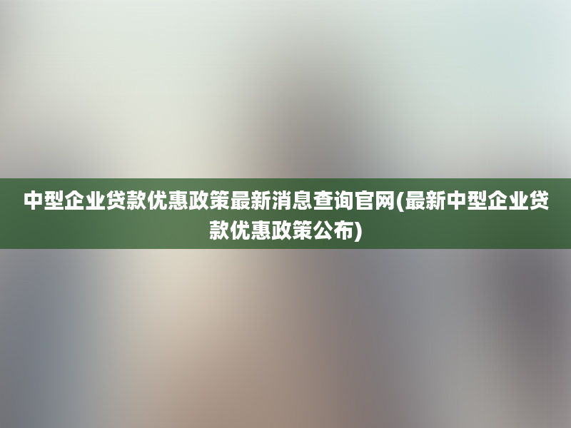 中型企业贷款优惠政策最新消息查询官网(最新中型企业贷款优惠政策公布)