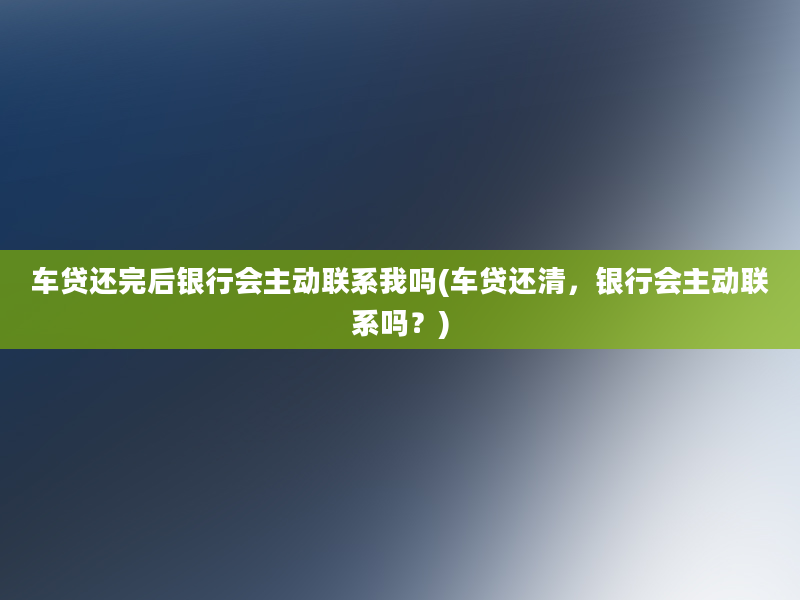 车贷还完后银行会主动联系我吗(车贷还清，银行会主动联系吗？)