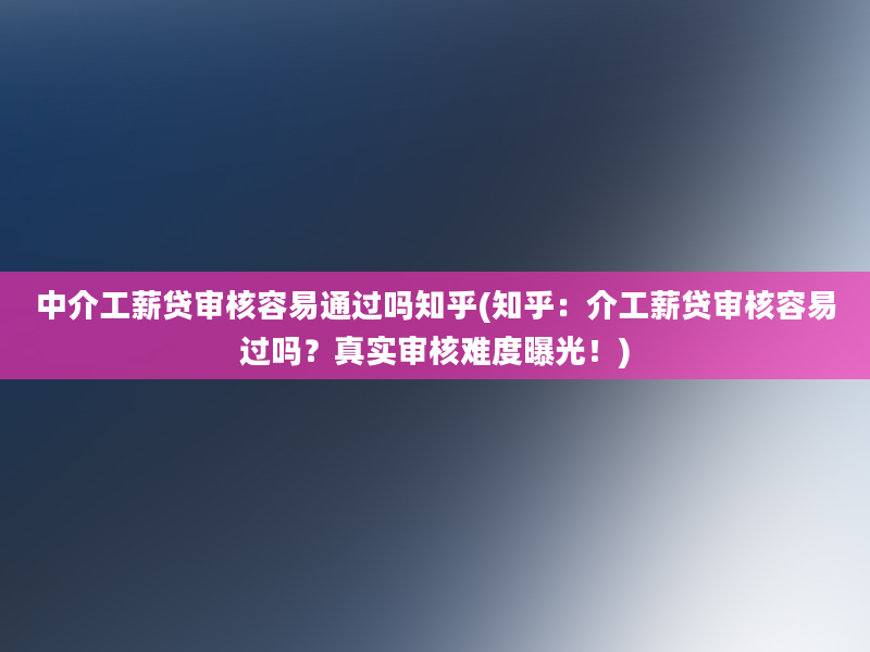 中介工薪贷审核容易通过吗知乎(知乎：介工薪贷审核容易过吗？真实审核难度曝光！)