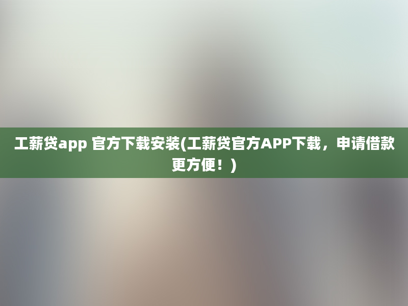 工薪贷app 官方下载安装(工薪贷官方APP下载，申请借款更方便！)