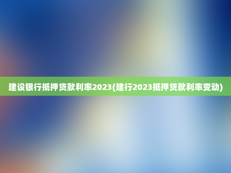 建设银行抵押贷款利率2023(建行2023抵押贷款利率变动)