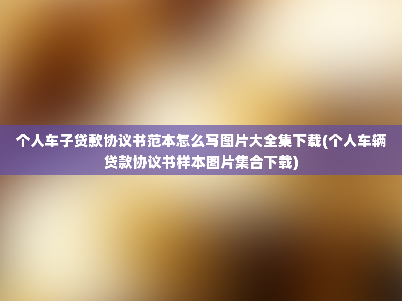 个人车子贷款协议书范本怎么写图片大全集下载(个人车辆贷款协议书样本图片集合下载)